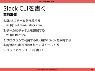 Slack CLIを書く
事前準備
1.Slackにチームを作成する
➡ 例: coffee4u.slack.com
2.チームにチャネルを追加する
➡ 例: #notice
3.プログラムで利用するBot用のTOKENを取得する
4.python-slackclientをインストールする
5.クライアントコードを書く!
JAPAN OPENSTACK USER GROUP 14
JULY TECH FESTA 2016
 