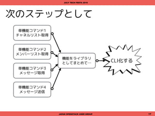 次のステップとして
JAPAN OPENSTACK USER GROUP 17
JULY TECH FESTA 2016
機能をライブラリ
としてまとめて…
単機能コマンド1
チャネルリスト取得
単機能コマンド2
メンバーリスト取得
単機能コマンド3
メッセージ取得
単機能コマンド4
メッセージ送信
CLI化する
 