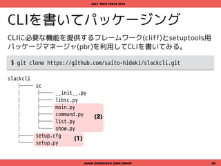 (1)
(2)
CLIに必要な機能を提供するフレームワーク(cliff)とsetuptools用
パッケージマネージャ(pbr)を利用してCLIを書いてみる。
$ git clone https://github.com/saito-hideki/slackcli.git
$ cd slackli && python setup.py build && python setup.py install
slackcli
├── sc
│   ├── __init__.py
│   ├── libsc.py
│    ├── main.py
│    ├── command.py
│    ├── list.py
│    └── show.py
├── setup.cfg
└── setup.py
CLIを書いてパッケージング
JAPAN OPENSTACK USER GROUP 20
JULY TECH FESTA 2016
 