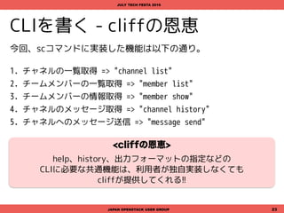 CLIを書く - cliffの恩恵
JAPAN OPENSTACK USER GROUP 23
JULY TECH FESTA 2016
今回、scコマンドに実装した機能は以下の通り。
1. チャネルの一覧取得 => "channel list"
2. チームメンバーの一覧取得 => "member list"
3. チームメンバーの情報取得 => "member show"
4. チャネルのメッセージ取得 => "channel history"
5. チャネルへのメッセージ送信 => "message send"
<cliffの恩恵>
help、history、出力フォーマットの指定などの
CLIに必要な共通機能は、利用者が独自実装しなくても
cliffが提供してくれる!!
 