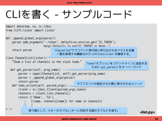 CLIを書く - サンプルコード
import sys, pbr.version
from cliff.app import App
from cliff.commandmanager import CommandManager
version_info = pbr.version.VersionInfo('sc')
class SlackClientCommand(App):
def __init__(self):
super(SlackClientCommand, self).__init__(
description='Slack Command-line Client', version=version_info,
command_manager=CommandManager('sc.cli'), deferred_help=True)
def main(argv=sys.argv[1:]):
return SlackClientCommand().run(argv)
JAPAN OPENSTACK USER GROUP 25
JULY TECH FESTA 2016
<main.py>
"sc"コマンド実行時に呼び出されるcliffのapp.Appを継承したクラスを定義
CommandManagerにsetup.cfgで定義済の"sc.cli"を指定
cliffのapp.Appで定義されているrun()を実行
 