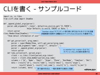 CLIを書く - サンプルコード
import datetime, os, sc.libsc
from cliff.lister import Lister
def _append_global_args(parser):
parser.add_argument('--token', default=os.environ.get('SC_TOKEN'),
help='Defaults to env[SC_TOKEN] or None.')
return parser
class ChannelList(Lister):
"Show a list of channels in the slack team."
def get_parser(self, prog_name):
parser = super(ChannelList, self).get_parser(prog_name)
parser = _append_global_args(parser)
return parser
def take_action(self, parsed_args):
client = sc.libsc.Client(parsed_args.token)
channels = client.list_channels()
return (('Name', 'Id'),
((name, channels[name]) for name in channels)
)
<…>
JAPAN OPENSTACK USER GROUP 26
JULY TECH FESTA 2016
<list.py>
"token"オプションをコマンドラインに追加する
ために get_parser() をオーバーライド
サブコマンドが指定された際に実行されるメソッド
"channel list"サブコマンド実行時に呼び出されるクラスを定義
一覧を取得する機能なので cliff.lister.Lister を継承する。
戻り値として、((キーのタプル), (キーに対応する値のタプル)) を返す。
 