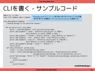 CLIを書く - サンプルコード
import os, sc.libsc
from cliff.show import ShowOne
def _append_global_args(parser):
parser.add_argument('--token', default=os.environ.get('SC_TOKEN'),
help='Defaults to env[SC_TOKEN] or None.')
return parser
class MemberShow(ShowOne):
"Show detail information of user"
def get_parser(self, prog_name):
parser = super(MemberShow, self).get_parser(prog_name)
parser.add_argument('name', nargs='?', default='.')
parser = _append_global_args(parser)
return parser
def take_action(self, parsed_args):
client = sc.libsc.Client(parsed_args.token)
result = client.show_member(parsed_args.name)
columns = ('Id', 'Name', 'Email', 'Skype', 'Phone', 'RealName', 'TimeZone', 'Bot')
data = (result['id'], result['name'], result['email'], result['skype'],
result['phone'], result['real_name'], result['tz'], result['is_bot'])
return (columns, data)
JAPAN OPENSTACK USER GROUP 27
JULY TECH FESTA 2016
<show.py>
"member show"サブコマンド実行時に呼び出されるクラスを定義
詳細情報を取得する機能なので cliff.show.ShowOne を継承する。
戻り値の形式は、一覧を取得する場合と同様
sc member list <name> のように
オプションなしの引数を取得する
 