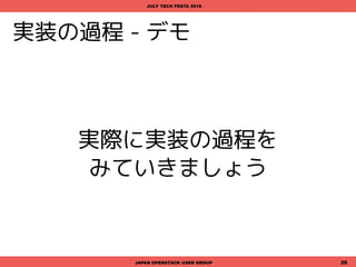 CLIを書く - サンプルコード
import os, sc.libsc
from cliff.command import Command
class MessagePost(Command):
"Sending message to the specified channel."
def get_parser(self, prog_name):
parser = super(MessagePost, self).get_parser(prog_name)
parser.add_argument('--token', default=os.environ.get('SC_TOKEN'),
help='Defaults to env[SC_TOKEN] or None.')
parser.add_argument('--channel', default='general', help='Defaults to "general"')
parser.add_argument('--user', default='None', help='Defaults to None')
parser.add_argument('--icon_url', default=os.environ.get('SC_ICON_URL'),
help='Defaults to env[SC_ICON_URL] or None.')
parser.add_argument('message', nargs='?', default='')
return parser
def take_action(self, parsed_args):
client = sc.libsc.Client(parsed_args.token)
result = client.send_message(username=parsed_args.user, channel=parsed_args.channel,
message=parsed_args.message, icon_url=parsed_args.icon_url)
print('Send message: "{0:s}" to "{1} channel"'.format(parsed_args.message, parsed_args.channel))
if result:
print('Succeeded')
else:
print('Failed')
JAPAN OPENSTACK USER GROUP 28
JULY TECH FESTA 2016
<command.py>
"message send"サブコマンド実行時に呼び出されるクラスを定義
命令を実行する機能は cliff.command.Command を継承する。
 