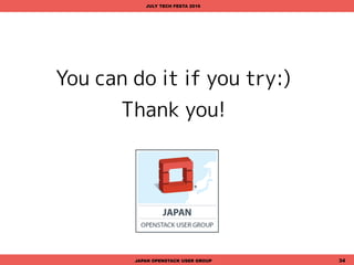 恩返しをしませんか?
一方的に利用するだけではなく、OSSに貢献してみませんか?
July Tech Festaに参加している皆さんなら、すぐにでもできるこ
とが何かあります!
• OSSのユーザグループに参加してノウハウをシェア(自慢もできて満足)
• 勉強会を企画・運営する
• カンファレンスのボランティアとして協力する
• OSSプロダクトのドキュメント翻訳プロジェクトに参加する
• バグレポートを出す
• コードを書く
• コードをレビューする
• あなたが大富豪なら開発資金を寄付する
JAPAN OPENSTACK USER GROUP 34
JULY TECH FESTA 2016
 