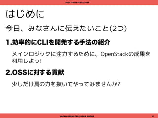 はじめに
今日、みなさんに伝えたいこと(2つ)
1.効率的にCLIを開発する手法の紹介
メインロジックに注力するために、OpenStackの成果を
利用しよう!
2.OSSに対する貢献
少しだけ肩の力を抜いてやってみませんか?
JAPAN OPENSTACK USER GROUP 4
JULY TECH FESTA 2016
 