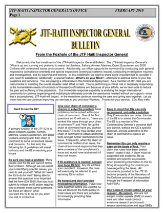 JTF-HAITI INSPECTOR GENERAL’S OFFICE                                                          FEBRUARY 2010
 Page 1




                        From the Foxhole of the JTF Haiti Inspector General

        Welcome to the first installment of the JTF-Haiti Inspector General Bulletin. The JTF-Haiti Inspector General’s
 Office is up and running and postured to assist our Soldiers, Sailors, Airmen, Marines, Coast Guardsmen and DOD
 Civilians with unresolved issues and concerns. Additionally, our office supports the command by conducting both general
 inspections (compliance-oriented) and special inspections (looking at systemic issues), conducting investigative inquiries
 and Investigations, and by teaching and training. In this installment, we want to share some important tips to consider if
 you need IG assistance; additionally, a special feature –What’s on your Mind?—attempts to address some of your top
 questions and concerns. You are playing a critical role in this historical deployment. As a member of JTF-Haiti you are
 instrumental in assisting the overall disaster relief effort in Haiti. You’re performing a critical role in decisively responding
 to the humanitarian needs of hundreds of thousands of Haitians and because of your efforts, we’ve been able to reduce
 the pain and suffering of the population. Our immediate response capability is enabling the larger international
 community to continue organizing and mobilizing to ultimately provide the assistance needed without our support—once
 that’s accomplished, JTF-Haiti will depart. In the meantime continue manning the oars and giving way together. Let us
 know how we can continue improving our services to you and your Warriors. Thanks for your service. COL Ray Valle

                                           Give your chain of command a
    Need to see the IG?                    chance to solve the problem. Most            Keep in mind that IGs can only
                                           problems can be solved within your           recommend, not order a solution.
                                           chain of command. One of the first           Only Commanders can order; the role
                                           questions an IG will ask is , “Have you      of the IG is to advise the Commander.
                                           worked this issue through your chain         The IG is a member of the
                                           of command?” and “How far up the             Commanding General’s personal staff
A primary function of the JTF IG is to     chain of command have you worked             and cannot, without the CG’s specific
assist Soldiers, Sailors, Airmen,          this issue?” The IG may contact your         approval, provide a directive to the
Marines, Coast Guardsmen, and DOD          chain of command to obtain additional        chain of command to resolve an
Civilians working with their chain of      facts and get further clarification to the   issue.
command to solve unresolved issues         issue. Frequently, when the chain of
and concerns. To that end, the             command is notified of an issue, the         Remember IGs can only resolve a
following list of guidelines will assist   chain-of-command responds that they          case on the basis of fact. Your
both you and the IG in resolving your      were unaware of the complainant’s            claim that rules have been broken
issues                                     issue and would have addressed it if         doesn’t make it fact. A claim must be
                                           they had known.                              supported with evidence. Be as
Be sure you have a problem. Many                                                        detailed and specific as possible
people visit the IG and cannot define      If IG assistance is needed, contact          when presenting information to the IG.
their problem. Although we can assist      your local IG first. Any IG will take        Bring all supporting documents you
you in identifying specific issues, you    your complaint. However, the case            have regarding the issue. All
need to ask yourself, “What do I want      will eventually be referred to your          documents provided to the JTF IG
the IG to do for me?” Being able to        servicing IG for action.                     become property of the Secretary of
answer this question is so important                                                    the Defense and must be requested
that the form (DA 1559) that you must      Be honest and don’t provide                  through the Freedom of Information
submit to initiate an IG action requires   misleading information. Have your            Act (FOIA).
you to answer these same questions.        facts together before you visit the IG.
So, have an idea on what                   IGs will discover the truth quickly in       Don’t expect instant action on your
you want the IG to do for you when         most cases and there are penalties           request…Be patient. IGs are not
you visit or contact us.                   for knowingly providing false                subject matter experts (SME) in every
                                           information.                                 area and often must conduct
                                                                                        extensive research and consult
                                                                                        several administrative and legal SMEs
 