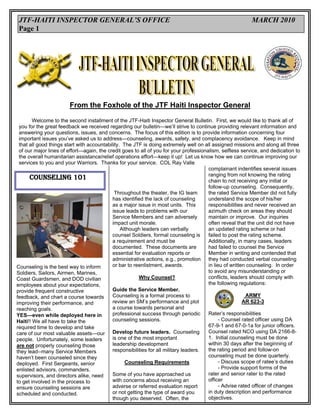 JTF-HAITI INSPECTOR GENERAL’S OFFICE                                                                     MARCH 2010
 Page 1




                        From the Foxhole of the JTF Haiti Inspector General

        Welcome to the second installment of the JTF-Haiti Inspector General Bulletin. First, we would like to thank all of
 you for the great feedback we received regarding our bulletin—we’ll strive to continue providing relevant information and
 answering your questions, issues, and concerns. The focus of this edition is to provide information concerning four
 important issues you’ve asked us to address—counseling, awards, safety, and complacency avoidance. Keep in mind
 that all good things start with accountability. The JTF is doing extremely well on all assigned missions and along all three
 of our major lines of effort—again, the credit goes to all of you for your professionalism, selfless service, and dedication to
 the overall humanitarian assistance/relief operations effort—keep it up! Let us know how we can continue improving our
 services to you and your Warriors. Thanks for your service. COL Ray Valle
                                                                                       complainant indentifies several issues
                                                                                       ranging from not knowing the rating
      COUNSELING 101                                                                   chain to not receiving any initial or
                                                                                       follow-up counseling. Consequently,
                                             Throughout the theater, the IG team       the rated Service Member did not fully
                                            has identified the lack of counseling      understand the scope of his/her
                                            as a major issue in most units. This       responsibilities and never received an
                                            issue leads to problems with our           azimuth check on areas they should
                                            Service Members and can adversely          maintain or improve. Our inquiries
                                            impact unit morale.                        often reveal that the unit did not have
                                                Although leaders can verbally          an updated rating scheme or had
                                            counsel Soldiers, formal counseling is     failed to post the rating scheme.
                                            a requirement and must be                  Additionally, in many cases, leaders
                                            documented. These documents are            had failed to counsel the Service
                                            essential for evaluation reports or        Member in writing and contended that
                                            administrative actions, e.g., promotion they had conducted verbal counseling
Counseling is the best way to inform        or bar to reenlistment, awards.            in lieu of written counseling. In order
Soldiers, Sailors, Airmen, Marines,                                                    to avoid any misunderstanding or
Coast Guardsmen, and DOD civilian                        Why Counsel?                  conflicts, leaders should comply with
employees about your expectations,                                                     the following regulations:
provide frequent constructive               Guide the Service Member.
feedback, and chart a course towards        Counseling is a formal process to                            ARMY
improving their performance, and            review an SM’s performance and plot                         AR 623-3
reaching goals.                             a course towards personal and
YES—even while deployed here in             professional success through periodic      Rater’s responsibilities
Haiti!! We all have to take the             counseling sessions.                             - Counsel rated officer using DA
required time to develop and take                                                      67-9-1 and 67-0-1a for junior officers.
care of our most valuable assets—our Develop future leaders. Counseling                Counsel rated NCO using DA 2166-8-
people. Unfortunately, some leaders         is one of the most important               1. Initial counseling must be done
are not properly counseling those           leadership development                     within 30 days after the beginning of
they lead--many Service Members             responsibilities for all military leaders. the rating period and follow-on
haven’t been counseled since they                                                      counseling must be done quarterly.
deployed. First Sergeants, senior                 Counseling Requirements                    - Discuss scope of ratee’s duties
enlisted advisors, commanders,                                                               - Provide support forms of the
supervisors, and directors alike, need      Some of you have approached us             rater and senior rater to the rated
to get involved in the process to           with concerns about receiving an           officer
ensure counseling sessions are              adverse or referred evaluation report            - Advise rated officer of changes
scheduled and conducted.                    or not getting the type of award you       in duty description and performance
                                            though you deserved. Often, the            objectives.
 