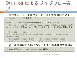 独自DSLによるジョブフロー記
述
2014/6/22JTF2014
32
 実行するリモートコマンドを「->」でつないでいく
 メール受信など外部イベントをチャネル経由で取得可
能
| __node__ = ../テストサーバ |
pri...
