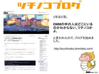 1年ほど前、
DMMの中の人はどこにいる
のかわからない、ツチノコか
よ、
と言われたので、ブログを始めま
した。
http://tsuchinoko.dmmlabs.com/
 