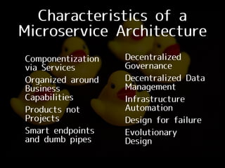 Characteristics of a
Microservice Architecture
• Componentization
via Services
• Organized around
Business
Capabilities
• Products not
Projects
• Smart endpoints
and dumb pipes
• Decentralized
Governance
• Decentralized Data
Management
• Infrastructure
Automation
• Design for failure
• Evolutionary
Design
 