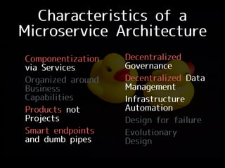 Characteristics of a
Microservice Architecture
• Componentization
via Services
• Organized around
Business
Capabilities
• Products not
Projects
• Smart endpoints
and dumb pipes
• Decentralized
Governance
• Decentralized Data
Management
• Infrastructure
Automation
• Design for failure
• Evolutionary
Design
 