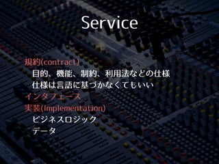 Service
• 規約(contract)
• ⽬目的、機能、制約、利⽤用法などの仕様
• 仕様は⾔言語に基づかなくてもいい
• インタフェース
• 実装(Implementation)
• ビジネスロジック
• データ
 