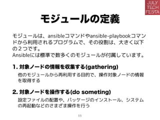 モジュールの定義
モジュールは、ansibleコマンドやansible-playbookコマン
ドから利用されるプログラムで、その役割は、大きく以下
の２つです。
Ansibleには標準で数多くのモジュールが付属しています。
1. 対象ノードの情報を収集する(gathering)
他のモジュールから再利用する目的で、操作対象ノードの情報
を取得する
2. 対象ノードを操作する(do something)
設定ファイルの配置や、パッケージのインストール、システム
の再起動などのさまざまな操作を行う
11
 