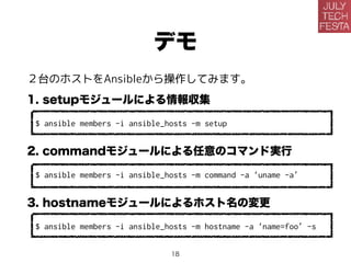 デモ
２台のホストをAnsibleから操作してみます。
1. setupモジュールによる情報収集
$ ansible members -i ansible_hosts -m setup
2. commandモジュールによる任意のコマンド実行
$ ansible members -i ansible_hosts -m command -a ‘uname -a’
3. hostnameモジュールによるホスト名の変更
$ ansible members -i ansible_hosts -m hostname -a ‘name=foo’ -s
18
 