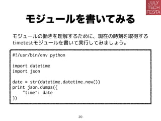モジュールを書いてみる
モジュールの働きを理解するために、現在の時刻を取得する
timetestモジュールを書いて実行してみましょう。
#!/usr/bin/env python
import datetime
import json
date = str(datetime.datetime.now())
print json.dumps({
"time": date
})
20
 