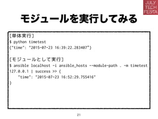 モジュールを実行してみる
[単体実行]
$ python timetest
{"time": "2015-07-23 16:39:22.283407”}
[モジュールとして実行]
$ ansible localhost -i ansible_hosts --module-path . -m timetest
127.0.0.1 | success >> {
"time": "2015-07-23 16:52:29.755416"
}
21
 