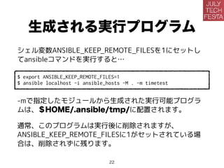 生成される実行プログラム
シェル変数ANSIBLE_KEEP_REMOTE_FILESを1にセットし
てansibleコマンドを実行すると…
$ export ANSIBLE_KEEP_REMOTE_FILES=1
$ ansible localhost -i ansible_hosts -M . -m timetest
-mで指定したモジュールから生成された実行可能プログラ
ムは、＄HOME/.ansible/tmp/に配置されます。
通常、このプログラムは実行後に削除されますが、
ANSIBLE_KEEP_REMOTE_FILESに1がセットされている場
合は、削除されずに残ります。
22
 