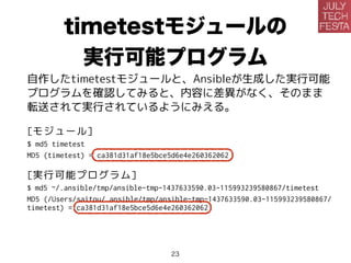 timetestモジュールの
実行可能プログラム
自作したtimetestモジュールと、Ansibleが生成した実行可能
プログラムを確認してみると、内容に差異がなく、そのまま
転送されて実行されているようです。
[モジュール]
$ md5 timetest
MD5 (timetest) = ca381d31af18e5bce5d6e4e260362062
[実行可能プログラム]
$ md5 ~/.ansible/tmp/ansible-tmp-1437633590.03-115993239580867/timetest
MD5 (/Users/saitou/.ansible/tmp/ansible-tmp-1437633590.03-115993239580867/
timetest) = ca381d31af18e5bce5d6e4e260362062
23
 
