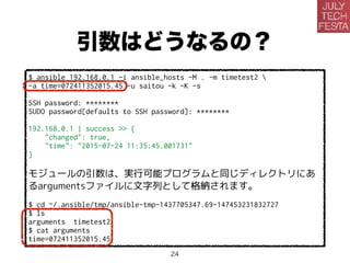 引数はどうなるの？
$ ansible 192.168.0.1 -i ansible_hosts -M . -m timetest2 
-a time=072411352015.45 -u saitou -k -K -s
SSH password: ********
SUDO password[defaults to SSH password]: ********
192.168.0.1 | success >> {
"changed": true,
"time": "2015-07-24 11:35:45.001731"
}
モジュールの引数は、実行可能プログラムと同じディレクトリにあ
るargumentsファイルに文字列として格納されます。
$ cd ~/.ansible/tmp/ansible-tmp-1437705347.69-147453231832727
$ ls
arguments timetest2
$ cat arguments
time=072411352015.45
24
 