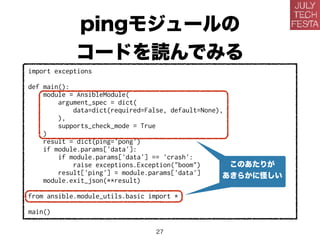 pingモジュールの
コードを読んでみる
import exceptions
def main():
module = AnsibleModule(
argument_spec = dict(
data=dict(required=False, default=None),
),
supports_check_mode = True
)
result = dict(ping='pong')
if module.params['data']:
if module.params['data'] == 'crash':
raise exceptions.Exception("boom")
result['ping'] = module.params['data']
module.exit_json(**result)
from ansible.module_utils.basic import *
main()
このあたりが
あきらかに怪しい
27
 