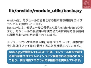 lib/ansible/module_utils/basic.py
Ansibleは、モジュールに必要となる基本的な機能をライブ
ラリとして提供しています。
basic.pyには、モジュールの骨子となるAnsibleModuleクラ
スと、モジュールの振る舞いを決めるために利用できる便利
な関数があらかじめ定義されています。
モジュールから生成される実行可能プログラムは、基本的に
それ単体(1ファイル)で動作することが推奨されています。
basic.pyが提供しているコードは、モジュールから生成す
る実行可能プログラムにインライン展開される仕組みになっ
ており、実行可能プログラムの単独動作を実現しています。
28
 