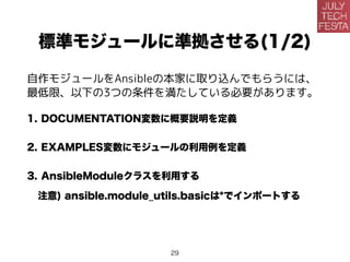 標準モジュールに準拠させる(1/2)
自作モジュールをAnsibleの本家に取り込んでもらうには、
最低限、以下の3つの条件を満たしている必要があります。
1. DOCUMENTATION変数に概要説明を定義
2. EXAMPLES変数にモジュールの利用例を定義
3. AnsibleModuleクラスを利用する
注意) ansible.module_utils.basicは*でインポートする
29
 
