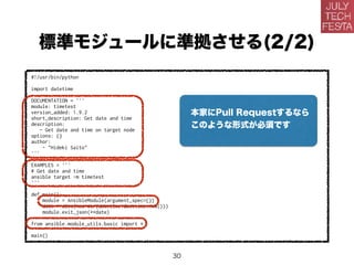 標準モジュールに準拠させる(2/2)
#!/usr/bin/python
import datetime
DOCUMENTATION = '''
module: timetest
version_added: 1.9.2
short_description: Get date and time
description:
- Get date and time on target node
options: {}
author:
- "Hideki Saito"
'''
EXAMPLES = '''
# Get date and time
ansible target -m timetest
'''
def main():
module = AnsibleModule(argument_spec={})
date = dict(now=str(datetime.datetime.now()))
module.exit_json(**date)
from ansible.module_utils.basic import *
main()
本家にPull Requestするなら
このような形式が必須です
30
 