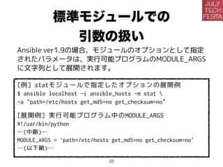 標準モジュールでの
引数の扱い
Ansible ver1.9の場合、モジュールのオプションとして指定
されたパラメータは、実行可能プログラムのMODULE_ARGS
に文字列として展開されます。
[例] statモジュールで指定したオプションの展開例
$ ansible localhost -i ansible_hosts -m stat 
-a "path=/etc/hosts get_md5=no get_checksum=no”
[展開例] 実行可能プログラム中のMODULE_ARGS
#!/usr/bin/python
…(中略)…
MODULE_ARGS = 'path=/etc/hosts get_md5=no get_checksum=no’
…(以下略)…
32
 