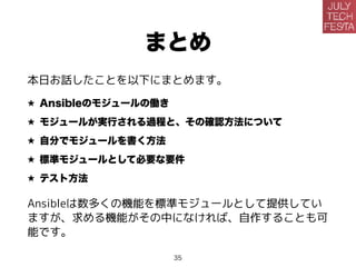 まとめ
本日お話したことを以下にまとめます。
★ Ansibleのモジュールの働き
★ モジュールが実行される過程と、その確認方法について
★ 自分でモジュールを書く方法
★ 標準モジュールとして必要な要件
★ テスト方法
Ansibleは数多くの機能を標準モジュールとして提供してい
ますが、求める機能がその中になければ、自作することも可
能です。
35
 