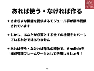 あれば使う・なければ作る
★ さまざまな機能を提供するモジュール群が標準提供
されています
★ しかし、あなたが必要とする全ての機能をカバーし
ているわけではありません
★ あれば使う・なければ作るの精神で、Ansibleを
構成管理フレームワークとして活用しましょう！
36
 