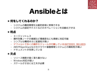Ansibleとは
★ 何をしてくれるのか？
• システムの構成管理を比較的容易に実現できる
• システムの設定やテストなどのオペレーションを自動化できる
★ 利点
• エージェントレス
• 操作対象ノードの増減など環境変化にも柔軟に対応可能
• シンプルな構成ゆえに拡張性が高い
• デフォルトで多くの操作モジュールが付属している(BATTERIES INCLUDED)
• AWSやOpenStackなどのクラウド基盤管理システムとの親和性が高い
• ドキュメントが充実している
★ 欠点
• リリース頻度が高く落ち着かない
• Windows対応が弱い
• スケールさせるには工夫が必要
8
 