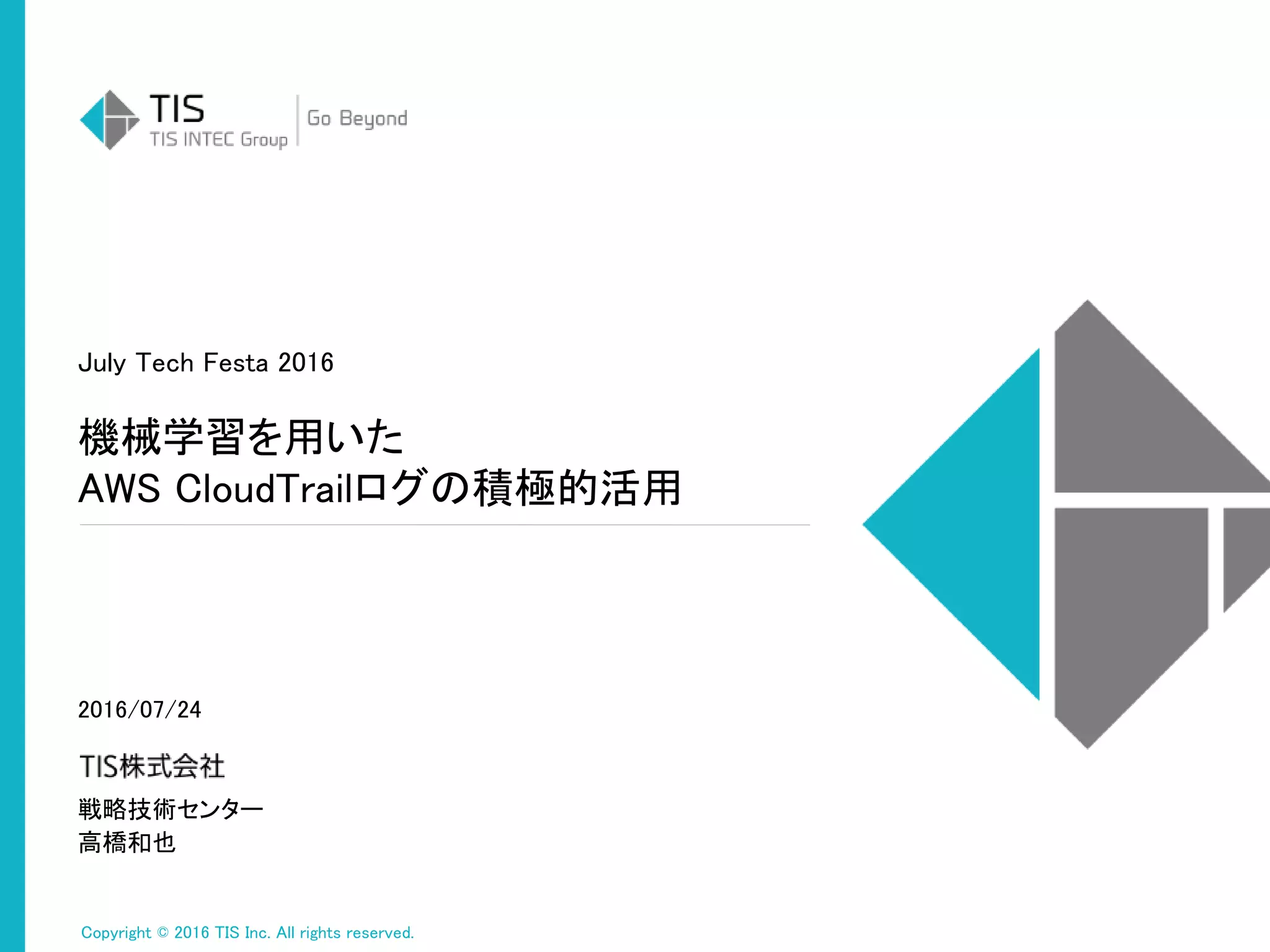 Copyright © 2016 TIS Inc. All rights reserved.
戦略技術センター
高橋和也
機械学習を用いた
AWS CloudTrailログの積極的活用
July Tech Festa 2016
2016/07/24
 