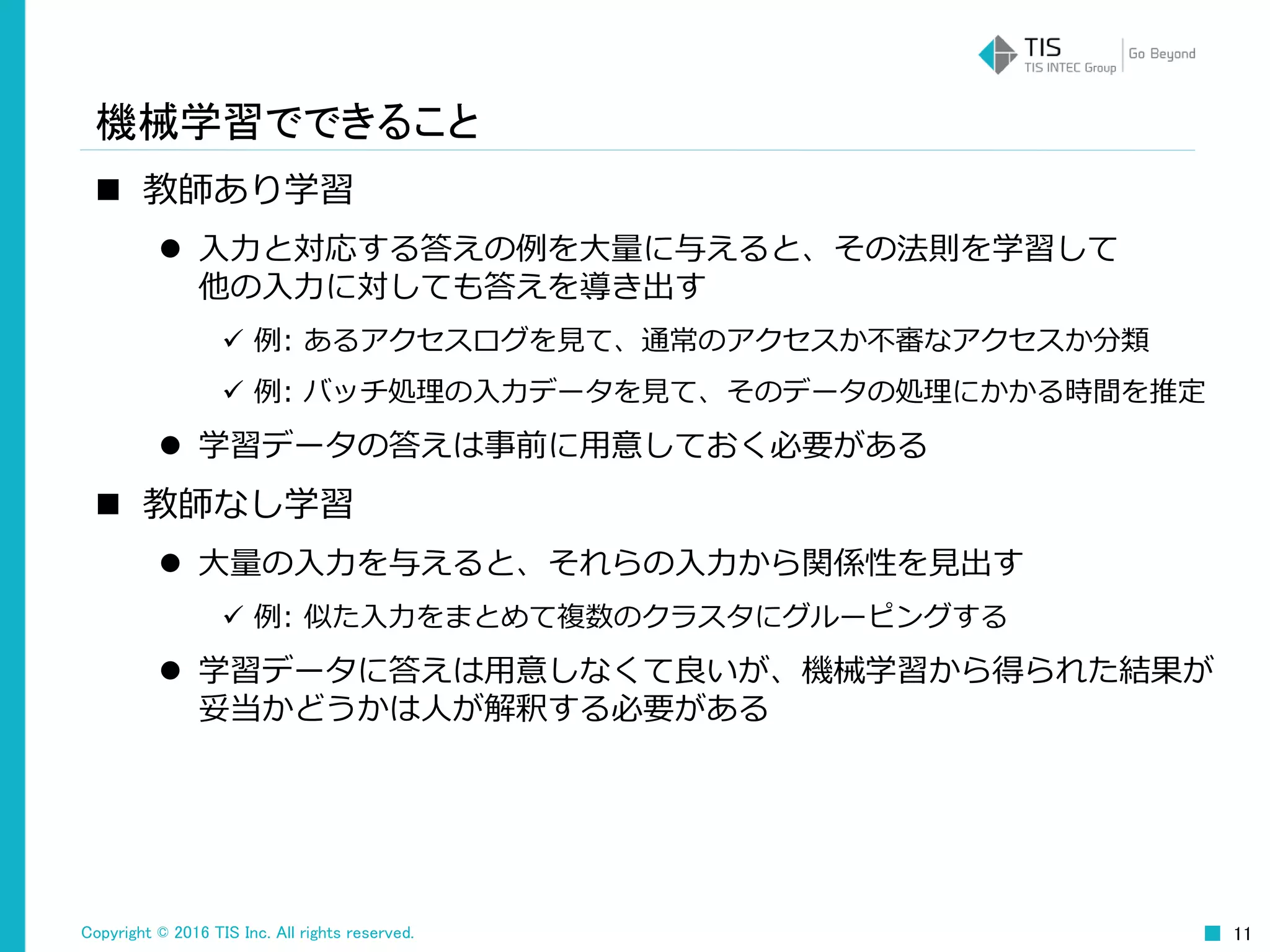 Copyright © 2016 TIS Inc. All rights reserved. 11
機械学習でできること
 教師あり学習
 入力と対応する答えの例を大量に与えると、その法則を学習して
他の入力に対しても答えを導き出す
 例: あるアクセスログを見て、通常のアクセスか不審なアクセスか分類
 例: バッチ処理の入力データを見て、そのデータの処理にかかる時間を推定
 学習データの答えは事前に用意しておく必要がある
 教師なし学習
 大量の入力を与えると、それらの入力から関係性を見出す
 例: 似た入力をまとめて複数のクラスタにグルーピングする
 学習データに答えは用意しなくて良いが、機械学習から得られた結果が
妥当かどうかは人が解釈する必要がある
 