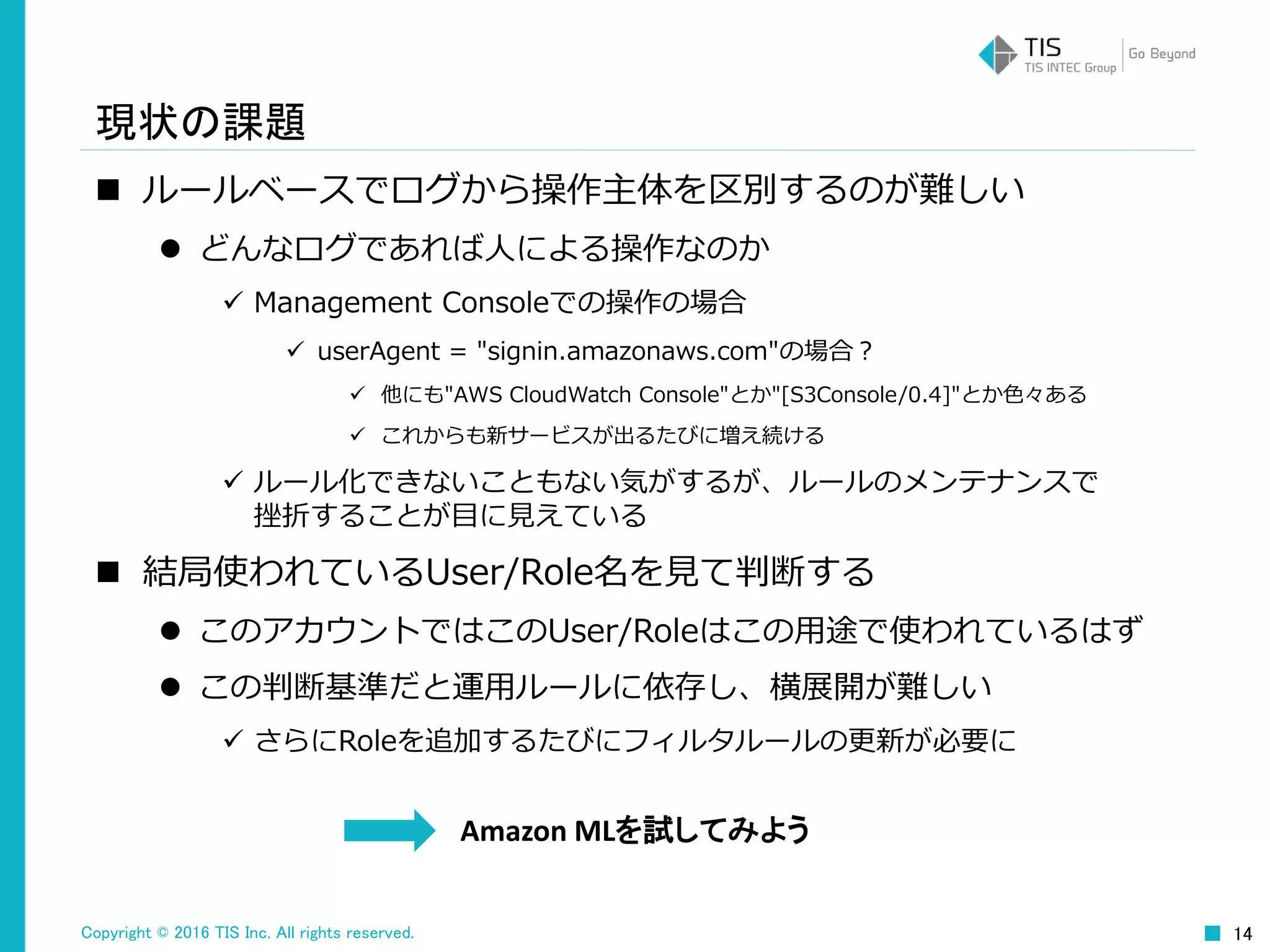 Copyright © 2016 TIS Inc. All rights reserved. 14
現状の課題
 ルールベースでログから操作主体を区別するのが難しい
 どんなログであれば人による操作なのか
 Management Consoleでの操作の場合
 userAgent = "signin.amazonaws.com"の場合？
 他にも"AWS CloudWatch Console"とか"[S3Console/0.4]"とか色々ある
 これからも新サービスが出るたびに増え続ける
 ルール化できないこともない気がするが、ルールのメンテナンスで
挫折することが目に見えている
 結局使われているUser/Role名を見て判断する
 このアカウントではこのUser/Roleはこの用途で使われているはず
 この判断基準だと運用ルールに依存し、横展開が難しい
 さらにRoleを追加するたびにフィルタルールの更新が必要に
Amazon MLを試してみよう
 