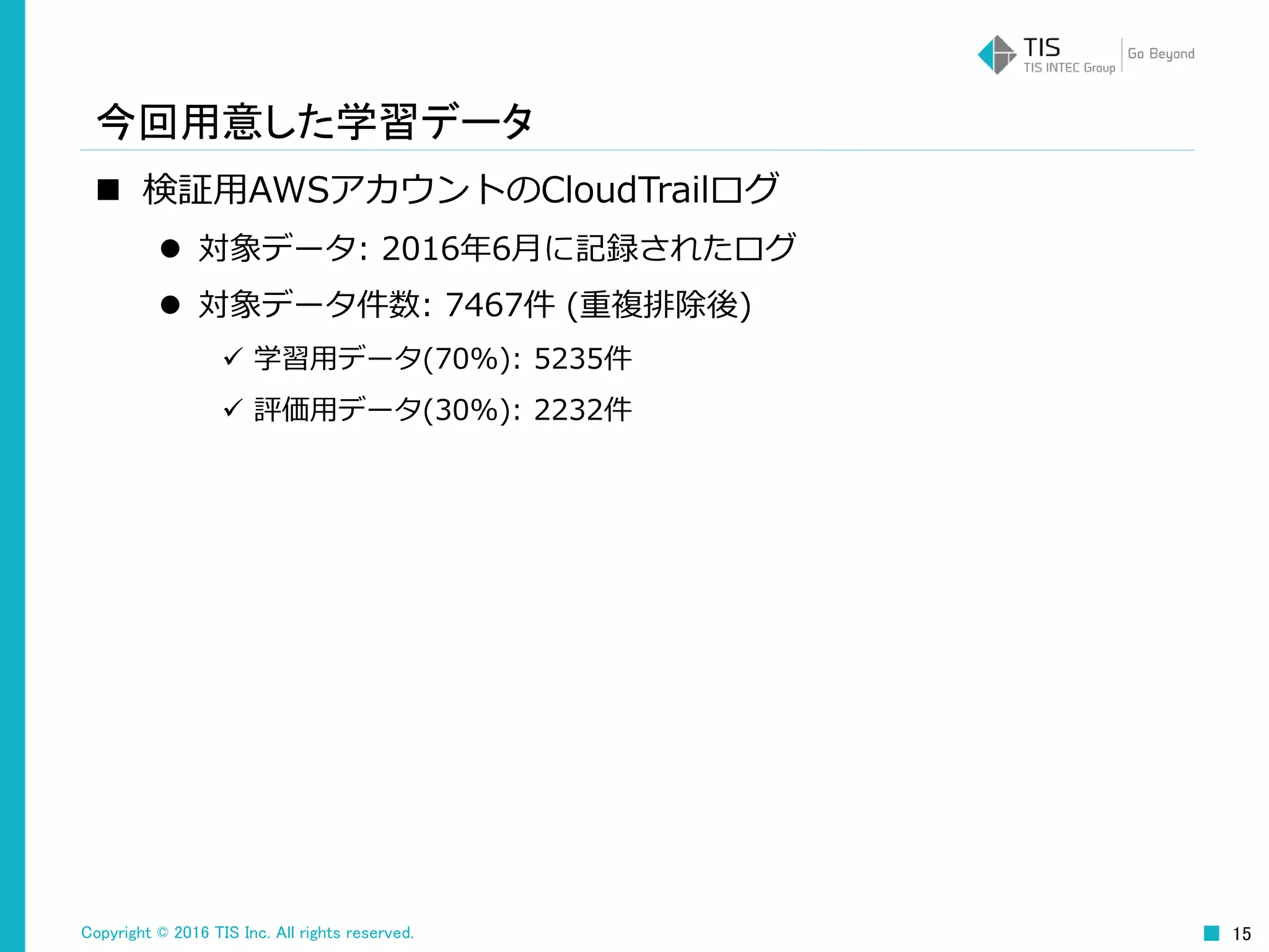 Copyright © 2016 TIS Inc. All rights reserved. 15
今回用意した学習データ
 検証用AWSアカウントのCloudTrailログ
 対象データ: 2016年6月に記録されたログ
 対象データ件数: 7467件 (重複排除後)
 学習用データ(70%): 5235件
 評価用データ(30%): 2232件
 