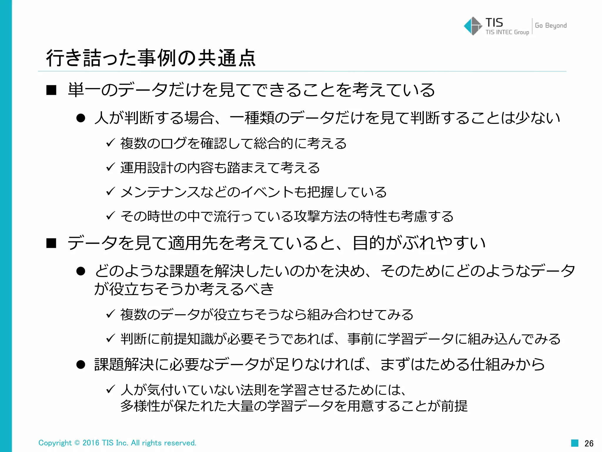 Copyright © 2016 TIS Inc. All rights reserved. 26
行き詰った事例の共通点
 単一のデータだけを見てできることを考えている
 人が判断する場合、一種類のデータだけを見て判断することは少ない
 複数のログを確認して総合的に考える
 運用設計の内容も踏まえて考える
 メンテナンスなどのイベントも把握している
 その時世の中で流行っている攻撃方法の特性も考慮する
 データを見て適用先を考えていると、目的がぶれやすい
 どのような課題を解決したいのかを決め、そのためにどのようなデータ
が役立ちそうか考えるべき
 複数のデータが役立ちそうなら組み合わせてみる
 判断に前提知識が必要そうであれば、事前に学習データに組み込んでみる
 課題解決に必要なデータが足りなければ、まずはためる仕組みから
 人が気付いていない法則を学習させるためには、
多様性が保たれた大量の学習データを用意することが前提
 