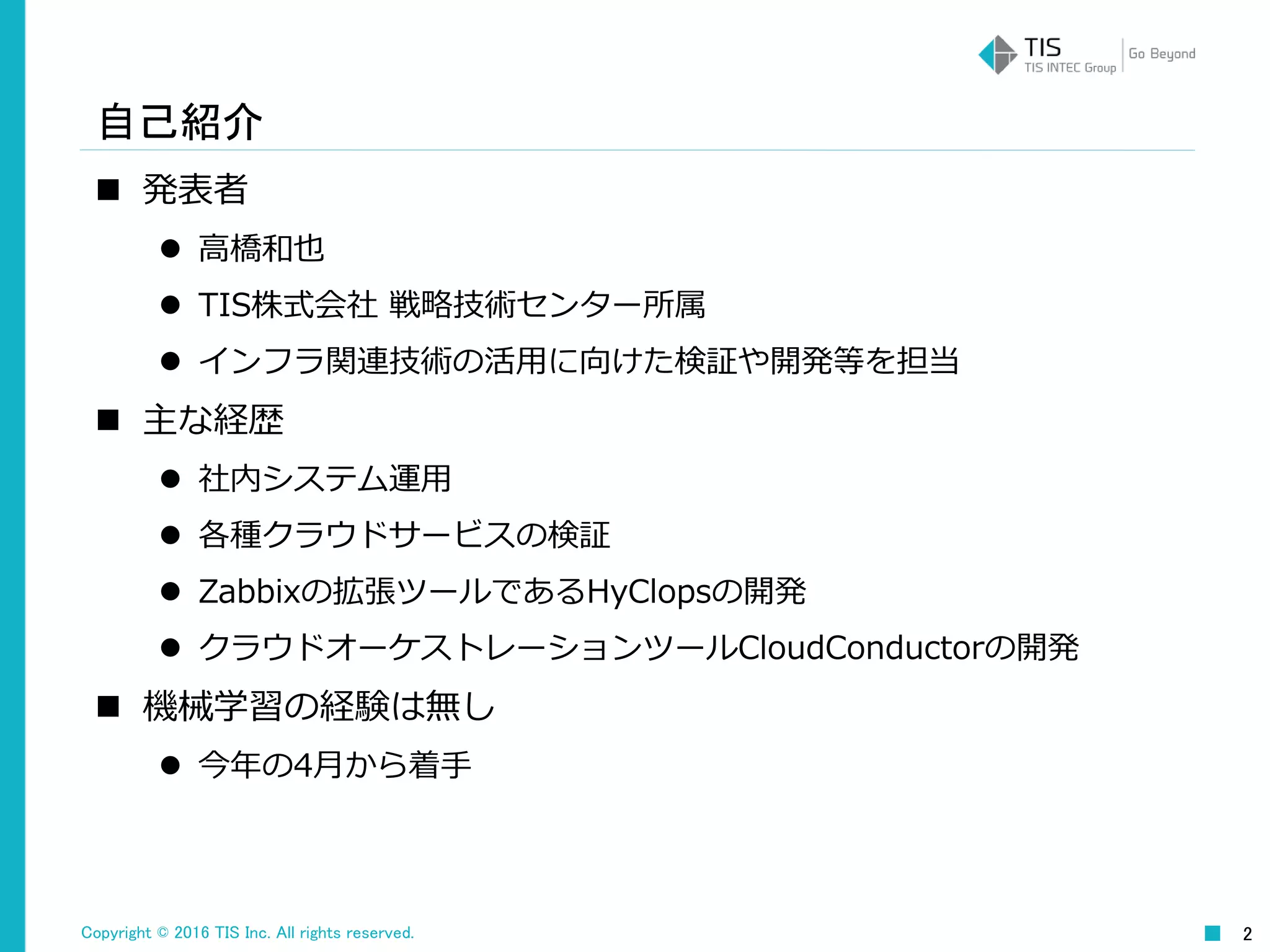 Copyright © 2016 TIS Inc. All rights reserved. 2
自己紹介
 発表者
 高橋和也
 TIS株式会社 戦略技術センター所属
 インフラ関連技術の活用に向けた検証や開発等を担当
 主な経歴
 社内システム運用
 各種クラウドサービスの検証
 Zabbixの拡張ツールであるHyClopsの開発
 クラウドオーケストレーションツールCloudConductorの開発
 機械学習の経験は無し
 今年の4月から着手
 