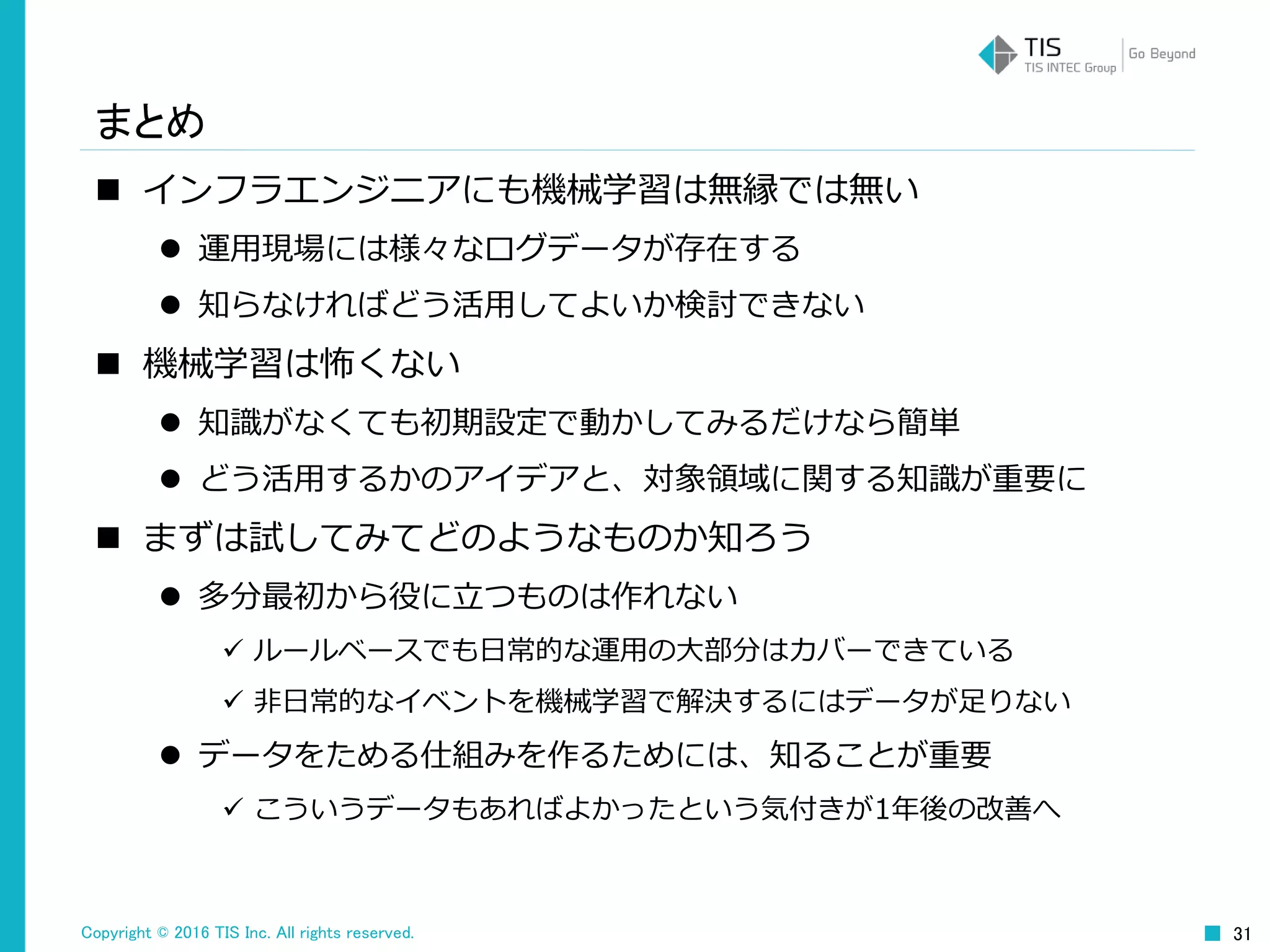 Copyright © 2016 TIS Inc. All rights reserved. 31
まとめ
 インフラエンジニアにも機械学習は無縁では無い
 運用現場には様々なログデータが存在する
 知らなければどう活用してよいか検討できない
 機械学習は怖くない
 知識がなくても初期設定で動かしてみるだけなら簡単
 どう活用するかのアイデアと、対象領域に関する知識が重要に
 まずは試してみてどのようなものか知ろう
 多分最初から役に立つものは作れない
 ルールベースでも日常的な運用の大部分はカバーできている
 非日常的なイベントを機械学習で解決するにはデータが足りない
 データをためる仕組みを作るためには、知ることが重要
 こういうデータもあればよかったという気付きが1年後の改善へ
 