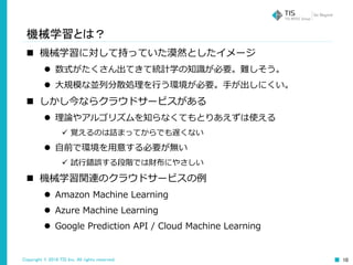 Copyright © 2016 TIS Inc. All rights reserved. 10
機械学習とは？
 機械学習に対して持っていた漠然としたイメージ
 数式がたくさん出てきて統計学の知識が必要。難しそう。
 大規模な並列分散処理を行う環境が必要。手が出しにくい。
 しかし今ならクラウドサービスがある
 理論やアルゴリズムを知らなくてもとりあえずは使える
 覚えるのは詰まってからでも遅くない
 自前で環境を用意する必要が無い
 試行錯誤する段階では財布にやさしい
 機械学習関連のクラウドサービスの例
 Amazon Machine Learning
 Azure Machine Learning
 Google Prediction API / Cloud Machine Learning
 