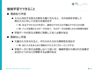Copyright © 2016 TIS Inc. All rights reserved. 11
機械学習でできること
 教師あり学習
 入力と対応する答えの例を大量に与えると、その法則を学習して
他の入力に対しても答えを導き出す
 例: あるアクセスログを見て、通常のアクセスか不審なアクセスか分類
 例: バッチ処理の入力データを見て、そのデータの処理にかかる時間を推定
 学習データの答えは事前に用意しておく必要がある
 教師なし学習
 大量の入力を与えると、それらの入力から関係性を見出す
 例: 似た入力をまとめて複数のクラスタにグルーピングする
 学習データに答えは用意しなくて良いが、機械学習から得られた結果が
妥当かどうかは人が解釈する必要がある
 