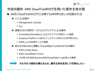 Copyright © 2016 TIS Inc. All rights reserved. 12
今回の題材: AWS CloudTrailのログを用いた操作主体分類
 AWS CloudTrailのログには様々なAPI呼び出しが記録される
 人による操作
 Management Console
 CLI
 連携させた外部サービス/スクリプトによる操作
 AccessKey/SecretKeyによるスクリプト/外部ツール連携
 Instance ProfileによるEC2インスタンス内からのAPI呼び出し
 SAMLによる外部サービス連携
 何らかのEventと連動したLambda Functionからの操作
 AWS Config Rules
 AWS CloudWatch Event
 その他 S3/SNS/DynamoDB/CloudWatch Logs等との連携
それぞれで傾向は異なるため、操作主体を区別して可視化したい
 