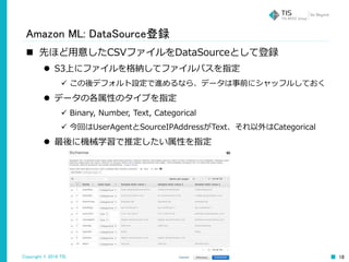 Copyright © 2016 TIS Inc. All rights reserved. 18
Amazon ML: DataSource登録
 先ほど用意したCSVファイルをDataSourceとして登録
 S3上にファイルを格納してファイルパスを指定
 この後デフォルト設定で進めるなら、データは事前にシャッフルしておく
 データの各属性のタイプを指定
 Binary, Number, Text, Categorical
 今回はUserAgentとSourceIPAddressがText、それ以外はCategorical
 最後に機械学習で推定したい属性を指定
 