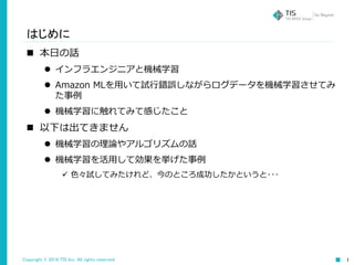 Copyright © 2016 TIS Inc. All rights reserved. 1
はじめに
 本日の話
 インフラエンジニアと機械学習
 Amazon MLを用いて試行錯誤しながらログデータを機械学習させてみ
た事例
 機械学習に触れてみて感じたこと
 以下は出てきません
 機械学習の理論やアルゴリズムの話
 機械学習を活用して効果を挙げた事例
 色々試してみたけれど、今のところ成功したかというと･･･
 