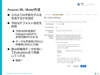 Copyright © 2016 TIS Inc. All rights reserved. 19
Amazon ML: Model作成
 どのような学習モデルを
生成するかを設定
 今回はデフォルト設定を
利用
 今回は目的変数が
Categoricalなので、
多項分類が行われる
 データは学習用(70％)と
評価用(30％)に分割
 後は評価用データを用い
てEvaluationまで実施
してくれる
 簡単！
 
