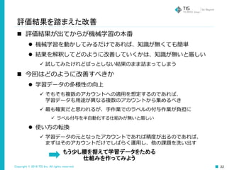 Copyright © 2016 TIS Inc. All rights reserved. 22
評価結果を踏まえた改善
 評価結果が出てからが機械学習の本番
 機械学習を動かしてみるだけであれば、知識が無くても簡単
 結果を解釈してどのように改善していくかは、知識が無いと厳しい
 試してみたけれどぱっとしない結果のまま詰まってしまう
 今回はどのように改善すべきか
 学習データの多様性の向上
 そもそも複数のアカウントへの適用を想定するのであれば、
学習データも用途が異なる複数のアカウントから集めるべき
 最も確実だと思われるが、手作業でのラベルの付与作業が負担に
 ラベル付与を半自動化する仕組みが無いと厳しい
 使い方の転換
 学習データの元となったアカウントであれば精度が出るのであれば、
まずはそのアカウントだけでしばらく運用し、他の課題を洗い出す
もう少し腰を据えて学習データをためる
仕組みを作ってみよう
 