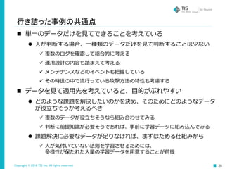 Copyright © 2016 TIS Inc. All rights reserved. 26
行き詰った事例の共通点
 単一のデータだけを見てできることを考えている
 人が判断する場合、一種類のデータだけを見て判断することは少ない
 複数のログを確認して総合的に考える
 運用設計の内容も踏まえて考える
 メンテナンスなどのイベントも把握している
 その時世の中で流行っている攻撃方法の特性も考慮する
 データを見て適用先を考えていると、目的がぶれやすい
 どのような課題を解決したいのかを決め、そのためにどのようなデータ
が役立ちそうか考えるべき
 複数のデータが役立ちそうなら組み合わせてみる
 判断に前提知識が必要そうであれば、事前に学習データに組み込んでみる
 課題解決に必要なデータが足りなければ、まずはためる仕組みから
 人が気付いていない法則を学習させるためには、
多様性が保たれた大量の学習データを用意することが前提
 