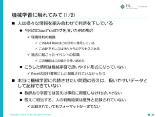 Copyright © 2016 TIS Inc. All rights reserved. 28
機械学習に触れてみて (1/2)
 人は様々な情報を組み合わせて判断を下している
 今回のCloudTrailログを用いた例の場合
 環境特有の知識
 このIAM Roleはこの目的に使用している
 このIPアドレスは社内からのアクセスである
 過去に起こったイベントの知識
 この機能はこの頃から使い始めた
 こうした情報は機械学習で扱いやすい形式になっていない
 Excelの設計書等にしか記載されていなかったり
 本当に機械学習に代替させたい問題の答えは、扱いやすいデータと
して記録できていない
 教師あり学習では答えは事前に用意しなければいけない
 答えに相当する、人の判断結果は意外と記録されていない
 記録されていてもフォーマットが一定でない
 