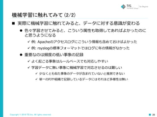 Copyright © 2016 TIS Inc. All rights reserved. 29
機械学習に触れてみて (2/2)
 実際に機械学習に触れてみると、データに対する意識が変わる
 色々学習させてみると、こういう属性も取得してあればよかったのに
と思うようになる
 例: Apacheのアクセスログにこういう情報も含めておけばよかった
 例: rsyslogの標準フォーマットではログに年の情報がなかった
 重要なのは頻度の低い事象の記録
 よく起こる事象はルールベースでも対応しやすい
 学習データに無い事象に機械学習で対応させるのは難しい
 少なくとも似た事象のデータが含まれていないと推測できない
 単一のPJや組織で記録しているデータにはそれほど多様性は無い
 