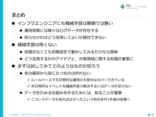 Copyright © 2016 TIS Inc. All rights reserved. 31
まとめ
 インフラエンジニアにも機械学習は無縁では無い
 運用現場には様々なログデータが存在する
 知らなければどう活用してよいか検討できない
 機械学習は怖くない
 知識がなくても初期設定で動かしてみるだけなら簡単
 どう活用するかのアイデアと、対象領域に関する知識が重要に
 まずは試してみてどのようなものか知ろう
 多分最初から役に立つものは作れない
 ルールベースでも日常的な運用の大部分はカバーできている
 非日常的なイベントを機械学習で解決するにはデータが足りない
 データをためる仕組みを作るためには、知ることが重要
 こういうデータもあればよかったという気付きが1年後の改善へ
 